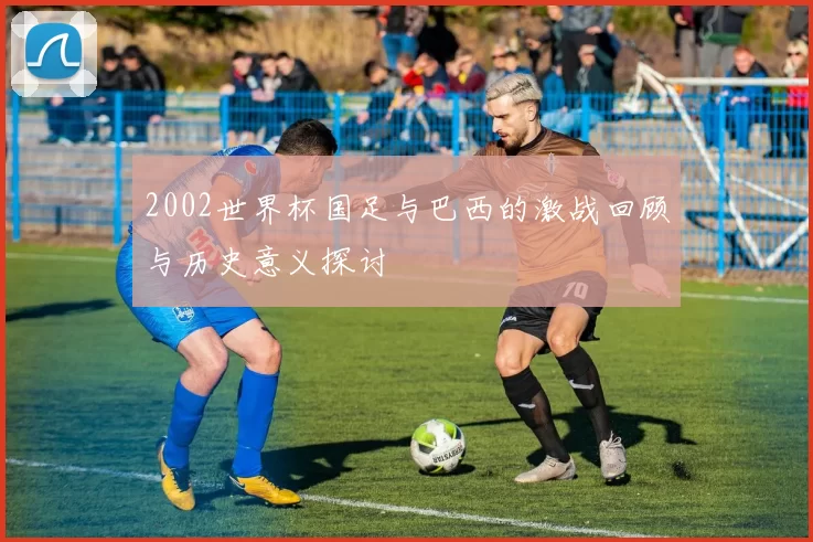 2002世界杯国足与巴西的激战回顾与历史意义探讨