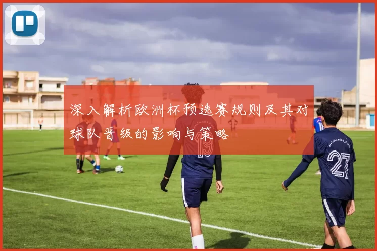 深入解析欧洲杯预选赛规则及其对球队晋级的影响与策略