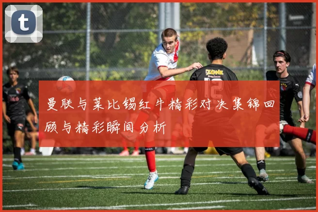曼联与莱比锡红牛精彩对决集锦回顾与精彩瞬间分析