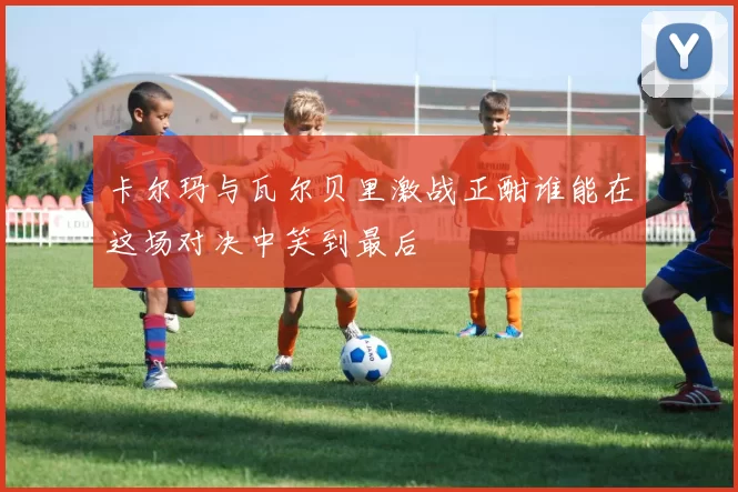 卡尔玛与瓦尔贝里激战正酣谁能在这场对决中笑到最后