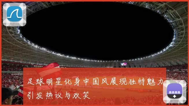 足球明星化身中国风展现独特魅力引发热议与欢笑