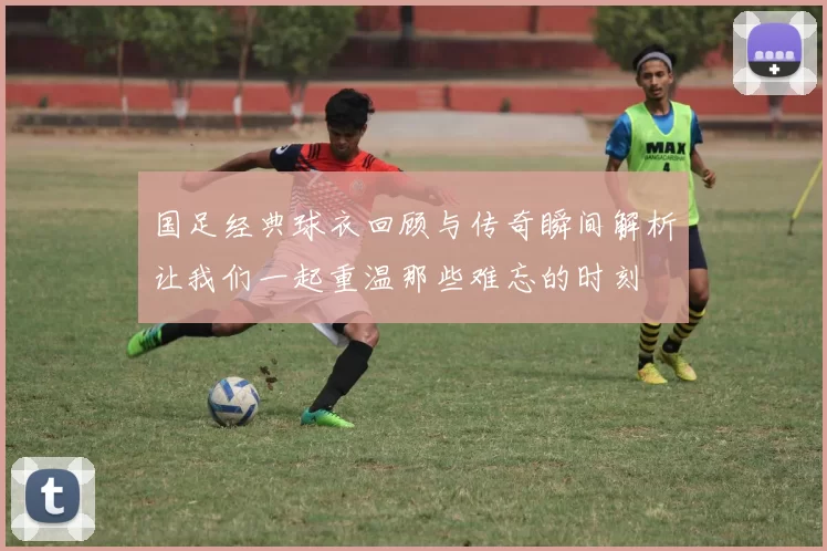 国足经典球衣回顾与传奇瞬间解析让我们一起重温那些难忘的时刻