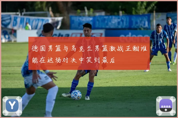 德国男篮与乌克兰男篮激战正酣谁能在这场对决中笑到最后