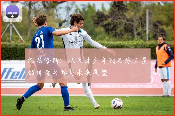 维尼修斯：从天才少年到足球巨星的传奇之路与未来展望