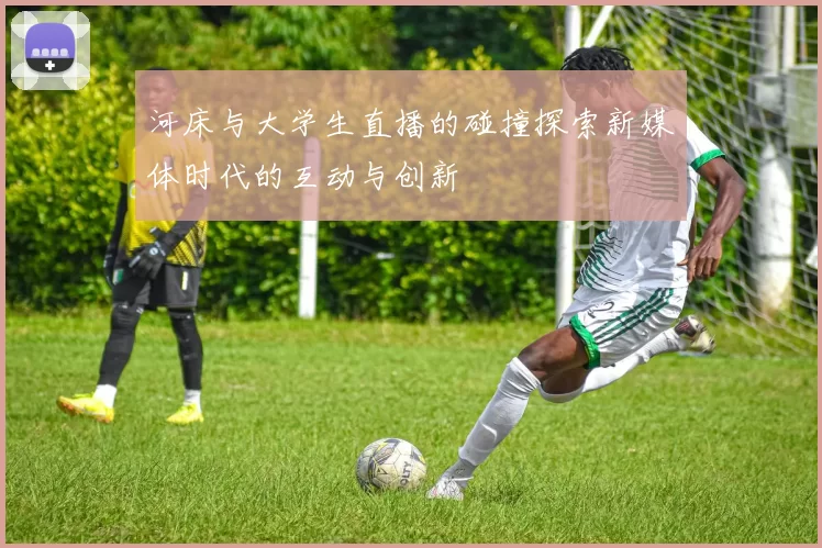 河床与大学生直播的碰撞探索新媒体时代的互动与创新