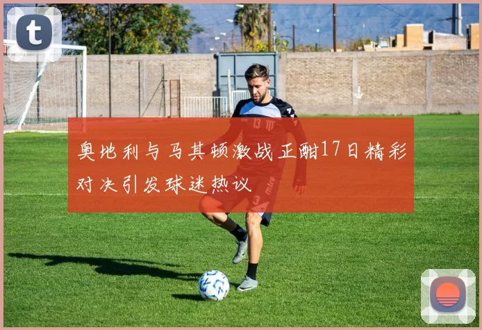 奥地利与马其顿激战正酣17日精彩对决引发球迷热议
