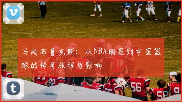 马尚布鲁克斯：从NBA明星到中国篮球的传奇旅程与影响
