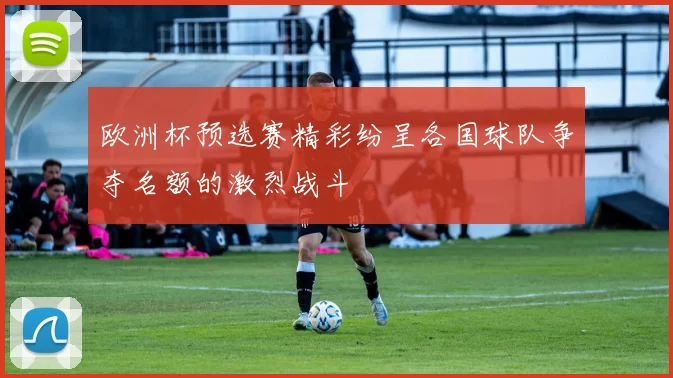 欧洲杯预选赛精彩纷呈各国球队争夺名额的激烈战斗